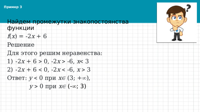 Пример 3 Найдем промежутки знакопостоянства функции  f ( x ) = -2 х + 6 Решение Для этого решим неравенства: -2 х + 6  0, -2 х   -6, х  3 -2 х + 6  0, -2 х   -6, х   3 Ответ: y  0 при x  (3; +  ),  y  0 при x  (-  ; 3) 