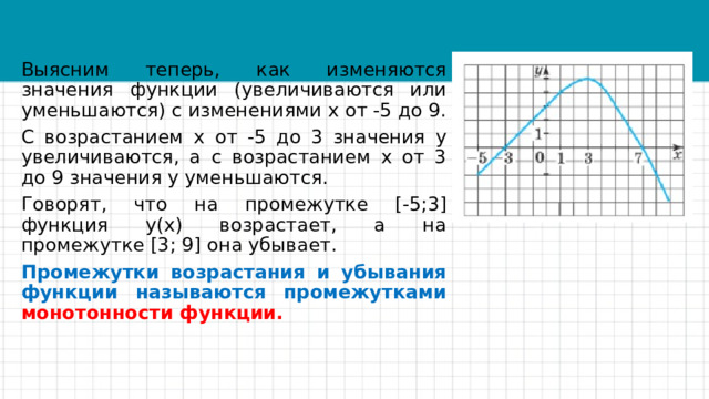 Выясним теперь, как изменяются значения функции (увеличиваются или уменьшаются) с изменениями х от -5 до 9. С возрастанием х от -5 до 3 значения у увеличиваются, а с возрастанием х от 3 до 9 значения у уменьшаются. Говорят, что на промежутке [-5;3] функция у(х) возрастает, а на промежутке [3; 9] она убывает. Промежутки возрастания и убывания функции называются промежутками монотонности функции.   