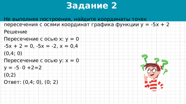 Задание 2 Не выполняя построения, найдите координаты точек пересечения с осями координат графика функции у = -5х + 2 Решение Пересечение с осью х: у = 0 -5х + 2 = 0, -5х = -2, х = 0,4 (0,4; 0) Пересечение с осью у: х = 0 у = -5  0 +2=2 (0;2) Ответ: (0,4; 0), (0; 2) 