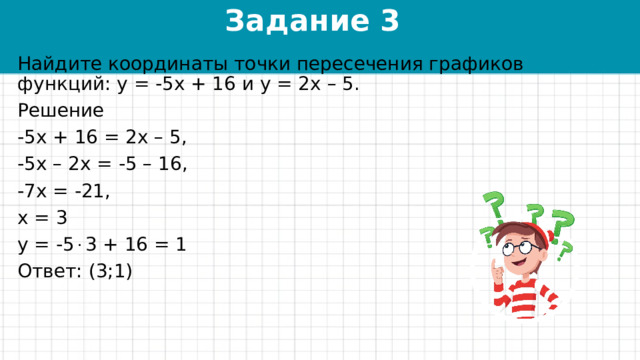 Задание 3 Найдите координаты точки пересечения графиков функций: у = -5х + 16 и у = 2х – 5. Решение -5х + 16 = 2х – 5, -5х – 2х = -5 – 16, -7х = -21, х = 3 у = -5  3 + 16 = 1 Ответ: (3;1) 