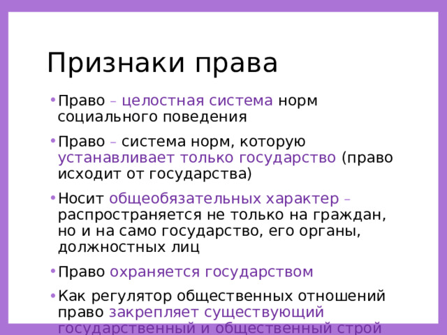 Признаки права Право –  целостная система норм социального поведения Право – система норм, которую устанавливает только государство (право исходит от государства) Носит общеобязательных характер – распространяется не только на граждан, но и на само государство, его органы, должностных лиц Право охраняется государством Как регулятор общественных отношений право закрепляет существующий государственный и общественный строй 