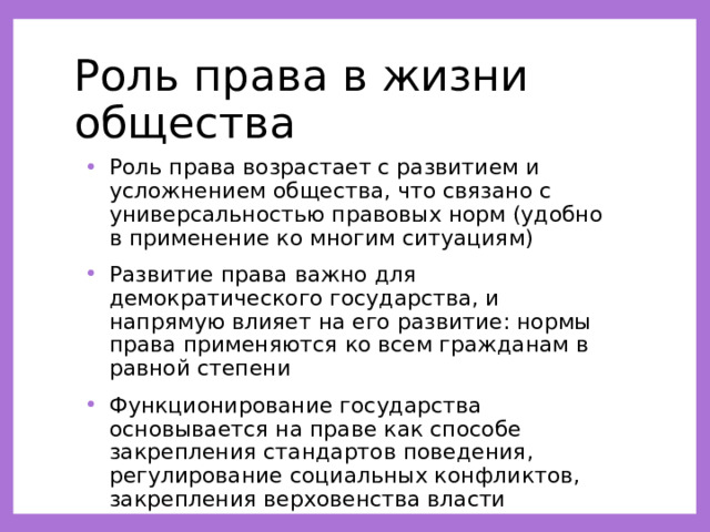Роль права в жизни общества Роль права возрастает с развитием и усложнением общества, что связано с универсальностью правовых норм (удобно в применение ко многим ситуациям) Развитие права важно для демократического государства, и напрямую влияет на его развитие: нормы права применяются ко всем гражданам в равной степени Функционирование государства основывается на праве как способе закрепления стандартов поведения, регулирование социальных конфликтов, закрепления верховенства власти 