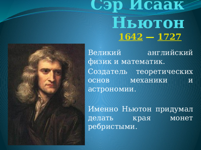 Сэр Исаак Ньютон   1642  —  1727  Великий английский физик и математик. Создатель теоретических основ механики и астрономии. Именно Ньютон придумал делать края монет ребристыми.  