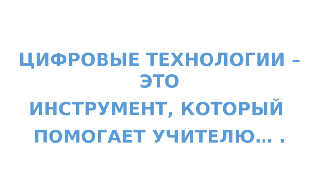 Цифровые Технологии – это  Инструмент, который  помогает учителю… . 