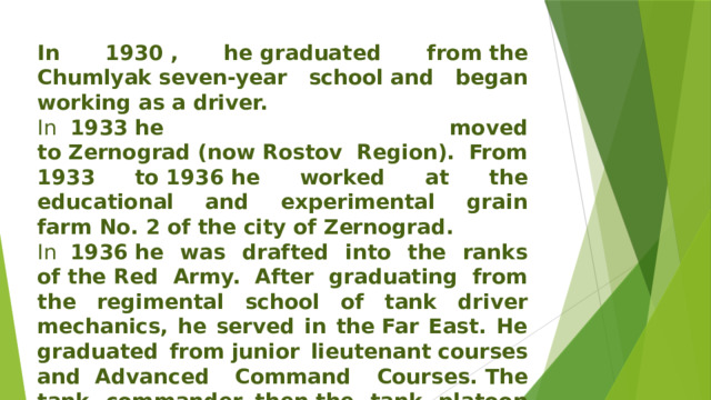In 1930 , he graduated from the Chumlyak   seven-year school and began working as a driver. In   1933 he moved to Zernograd (now Rostov Region). From 1933 to 1936 he worked at the educational and experimental grain farm No. 2 of the city of Zernograd. In   1936 he was drafted into the ranks of the Red Army. After graduating from the regimental school of tank driver mechanics, he served in the Far East. He graduated from junior lieutenant   courses and  Advanced Command Courses. The tank commander, then the tank platoon of a separate tank battalion in the Far East. 