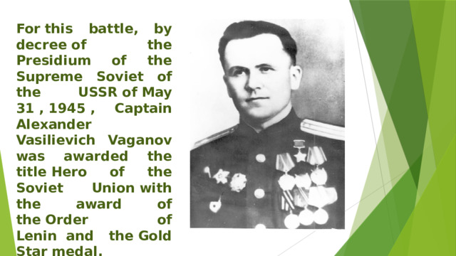 For this battle, by decree of the Presidium of the Supreme Soviet of the USSR of May 31 , 1945 , Captain Alexander Vasilievich Vaganov was awarded the title Hero of the Soviet Union with the award of the Order of Lenin  and the Gold Star medal.   