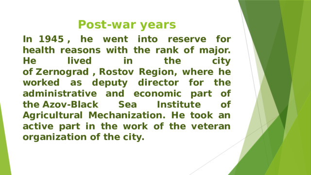 Post-war years In  1945 , he went into reserve for health reasons with the rank of major. He lived in the city of Zernograd , Rostov Region, where he worked as deputy director for the administrative and economic part of the Azov-Black Sea Institute of Agricultural Mechanization. He took an active part in the work of the veteran organization of the city. 