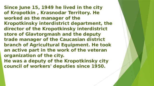 Since June 15, 1949 he lived in the city of Kropotkin , Krasnodar Territory. He worked as the manager of the Kropotkinsky interdistrict department, the director of the Kropotkinsky interdistrict store of Glavtorgmash and the deputy trade manager of the Caucasian district branch of Agricultural Equipment. He took an active part in the work of the veteran organization of the city. He was a deputy of the Kropotkinsky city council of workers' deputies since 1950. 