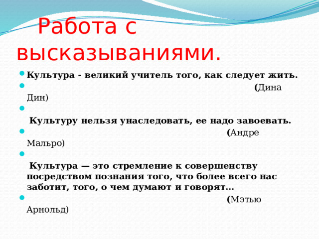  Работа с высказываниями. Культура - великий учитель того, как следует жить.  ( Дина Дин)   Культуру нельзя унаследовать, ее надо завоевать.  ( Андре Мальро)   Культура — это стремление к совершенству посредством познания того, что более всего нас заботит, того, о чем думают и говорят…  ( Мэтью Арнольд) 