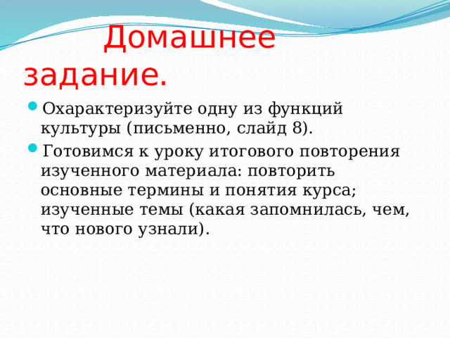  Домашнее задание. Охарактеризуйте одну из функций культуры (письменно, слайд 8). Готовимся к уроку итогового повторения изученного материала: повторить основные термины и понятия курса; изученные темы (какая запомнилась, чем, что нового узнали). 