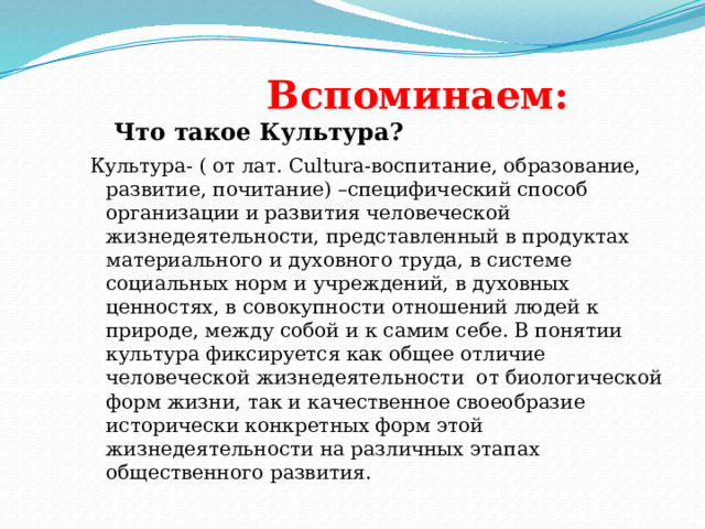    Вспоминаем:  Что такое Культура? Культура- ( от лат. Cultura-воспитание, образование, развитие, почитание) –специфический способ организации и развития человеческой жизнедеятельности, представленный в продуктах материального и духовного труда, в системе социальных норм и учреждений, в духовных ценностях, в совокупности отношений людей к природе, между собой и к самим себе. В понятии культура фиксируется как общее отличие человеческой жизнедеятельности от биологической форм жизни, так и качественное своеобразие исторически конкретных форм этой жизнедеятельности на различных этапах общественного развития. 