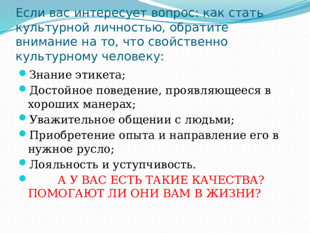 Если вас интересует вопрос: как стать культурной личностью, обратите внимание на то, что свойственно культурному человеку: Знание этикета; Достойное поведение, проявляющееся в хороших манерах; Уважительное общении с людьми; Приобретение опыта и направление его в нужное русло; Лояльность и уступчивость.  А У ВАС ЕСТЬ ТАКИЕ КАЧЕСТВА? ПОМОГАЮТ ЛИ ОНИ ВАМ В ЖИЗНИ? 