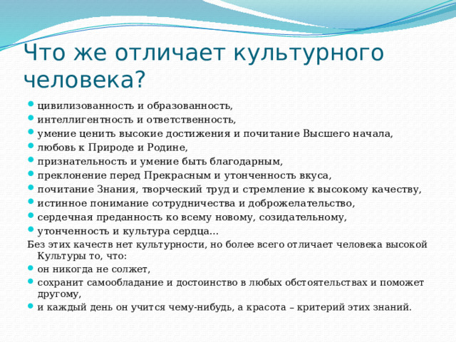 Что же отличает культурного человека? цивилизованность и образованность, интеллигентность и ответственность, умение ценить высокие достижения и почитание Высшего начала, любовь к Природе и Родине, признательность и умение быть благодарным, преклонение перед Прекрасным и утонченность вкуса, почитание Знания, творческий труд и стремление к высокому качеству, истинное понимание сотрудничества и доброжелательство, сердечная преданность ко всему новому, созидательному, утонченность и культура сердца... Без этих качеств нет культурности, но более всего отличает человека высокой Культуры то, что: он никогда не солжет, сохранит самообладание и достоинство в любых обстоятельствах и поможет другому, и каждый день он учится чему-нибудь, а красота – критерий этих знаний. 