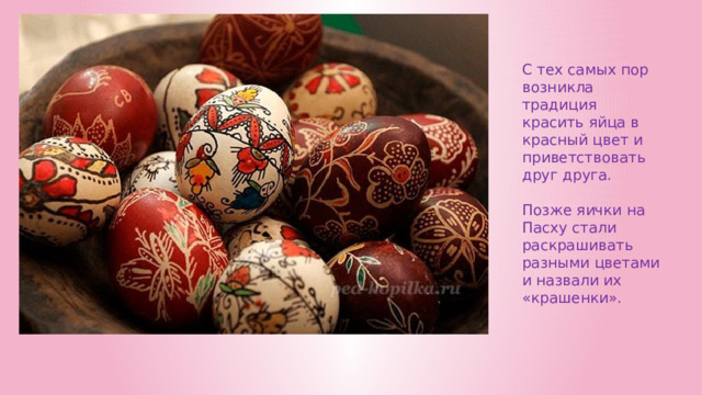 С тех самых пор возникла традиция красить яйца в красный цвет и приветствовать друг друга.   Позже яички на Пасху стали раскрашивать разными цветами и назвали их «крашенки». 