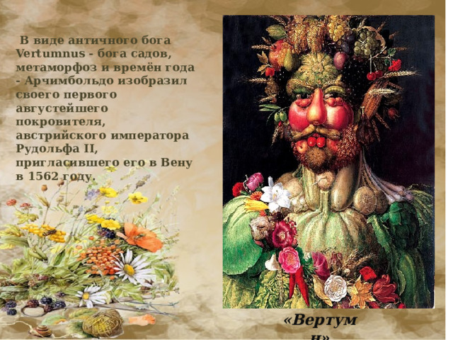  В виде античного бога Vertumnus - бога садов, метаморфоз и времён года - Арчимбольдо изобразил своего первого августейшего покровителя, австрийского императора Рудольфа II, пригласившего его в Вену в 1562 году. «Вертумн» 