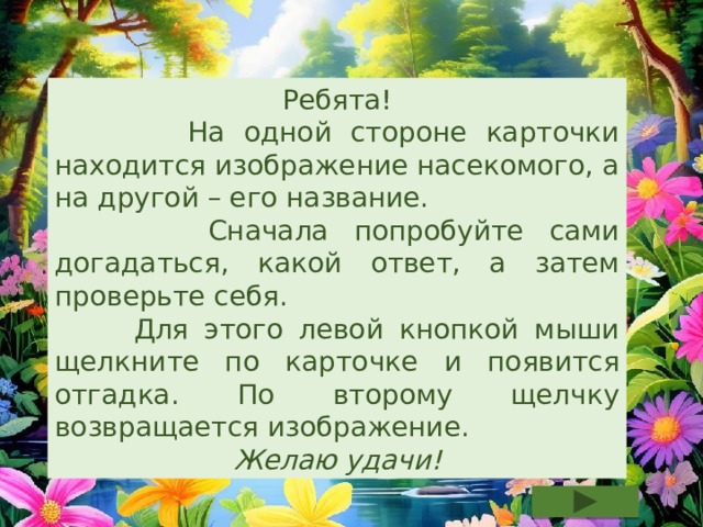 Ребята!  На одной стороне карточки находится изображение насекомого, а на другой – его название.  Сначала попробуйте сами догадаться, какой ответ, а затем проверьте себя.  Для этого левой кнопкой мыши щелкните по карточке и появится отгадка. По второму щелчку возвращается изображение. Желаю удачи! 