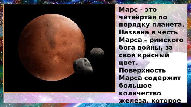 Марс - это четвёртая по порядку планета. Названа в честь Марса - римского бога войны, за свой красный цвет. Поверхность Марса содержит большое количество железа, которое окисляясь, даёт красный цвет . Ночью температура опускается до минус 85°С.У Марса есть два естественных спутника - Фобос и Деймос. 