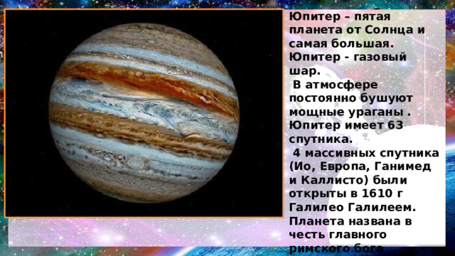 Юпитер – пятая планета от Солнца и самая большая. Юпитер - газовый шар.  В атмосфере постоянно бушуют мощные ураганы . Юпитер имеет 63 спутника.  4 массивных спутника (Ио, Европа, Ганимед и Каллисто) были открыты в 1610 г Галилео Галилеем. Планета названа в честь главного римского бога Юпитера. 