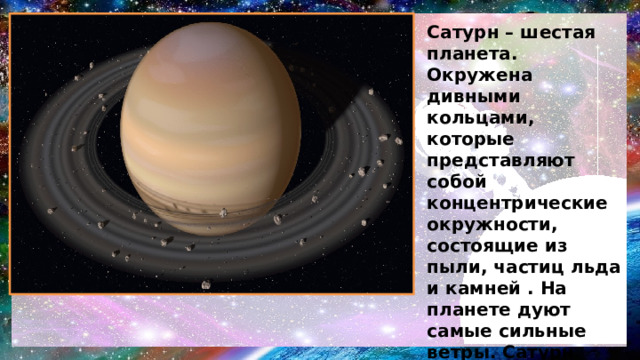 Сатурн – шестая планета. Окружена дивными кольцами, которые представляют собой концентрические окружности, состоящие из пыли, частиц льда и камней . На планете дуют самые сильные ветры. Сатурн назван в честь римского бога земледелия . Крупнейшие спутники - Мимас, Энцелад, Тефия, Диона, Рея, Титан и Япет - были открыты в 1789 году . 