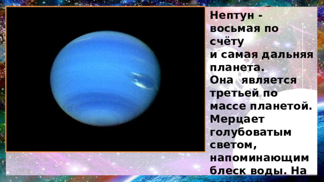 Нептун - восьмая по счёту и самая дальняя планета. Она является третьей по массе планетой. Мерцает голубоватым светом, напоминающим блеск воды. На планете свирепствуют самые сильные бури . Названа в честь римского бога морей. Имеет 14 спутников и массой превосходит земную в 17 раз.  