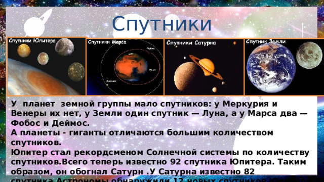 Спутники У планет земной группы мало спутников: у Меркурия и Венеры их нет, у Земли один спутник — Луна, а у Марса два — Фобос и Деймос. А планеты - гиганты отличаются большим количеством спутников. Юпитер стал рекордсменом Солнечной системы по количеству спутников.Всего теперь известно 92 спутника Юпитера. Таким образом, он обогнал Сатурн .У Сатурна известно 82 спутника.Астрономы обнаружили 12 новых спутников Юпитера. Теперь их общее количество достигло рекордных 92. Это больше, чем у любой другой планеты в Солнечной системе. Также в Солнечной системе находятся астероиды, кометы и другие космические объекты. 