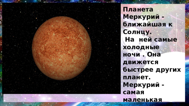 Планета Меркурий - ближайшая к Солнцу.  На ней самые холодные ночи . Она движется быстрее других планет. Меркурий - самая маленькая планета земной группы.  У Меркурия нет естественных спутников . Планета названа  в честь древнеримского бога торговли – Меркурия. 