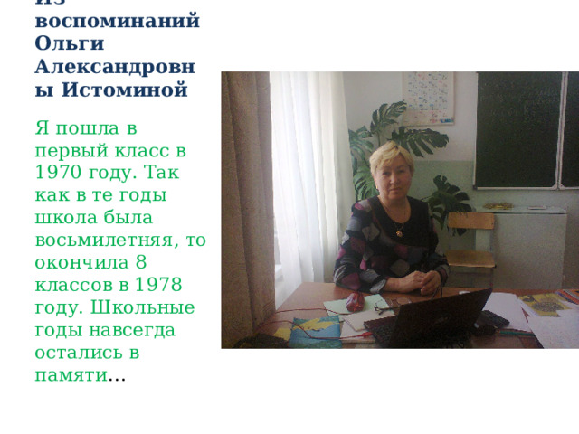 Из воспоминаний Ольги Александровны Истоминой Я пошла в первый класс в 1970 году. Так как в те годы школа была восьмилетняя, то окончила 8 классов в 1978 году. Школьные годы навсегда остались в памяти … 