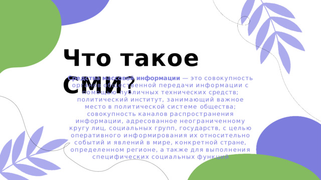 Что  такое  СМИ ? Средства  массовой  информации  —  это  совокупность органов  общественной  передачи  информации  с  помощью публичных  технических  средств;  политический  институт, занимающий  важное  место  в  политической  системе общества;  совокупность  каналов  распространения информации,  адресованное  неограниченному  кругу  лиц, социальных  групп,  государств,  с  целью  оперативного информирования  их  относительно  событий  и  явлений  в мире,  конкретной  стране,  определенном  регионе,  а  также для  выполнения  специфических  социальных  функций 