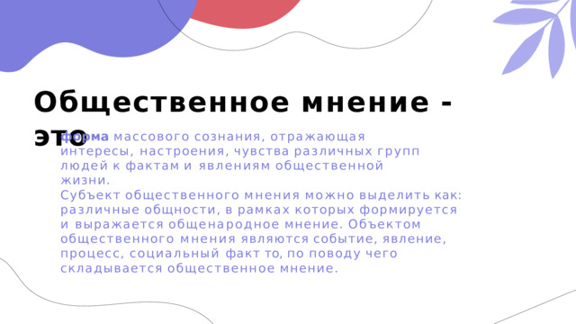 Общественное  мнение  -  это форма  массового  сознания,  отражающая  интересы, настроения,  чувства  различных  групп  людей  к  фактам  и явлениям  общественной  жизни. Субъект  общественного  мнения  можно  выделить  как: различные  общности,  в  рамках  которых  формируется  и выражается  общенародное  мнение.  Объектом  общественного мнения  являются  событие,  явление,  процесс,  социальный факт  то,  по  поводу  чего  складывается  общественное  мнение. 