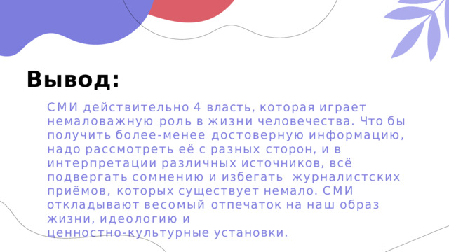 Вывод: СМИ  действительно  4  власть,  которая  играет  немаловажную роль  в  жизни  человечества.  Что  бы  получить  более- менее достоверную  информацию,  надо  рассмотреть  её  с  разных сторон,  и  в  интерпретации  различных  источников,  всё подвергать  сомнению  и  избегать  журналистских  приёмов, которых  существует  немало.  СМИ  откладывают  весомый отпечаток  на  наш  образ  жизни,  идеологию  и ценностно- культурные  установки. 