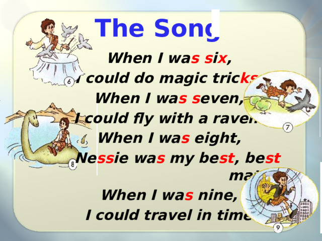 The Song When I wa s s i x , I could do magic tric ks . When I wa s s even, I could fly with a raven. When I wa s eight, Ne ss ie wa s my be st , be st mate. When I wa s nine, I could travel in time. 