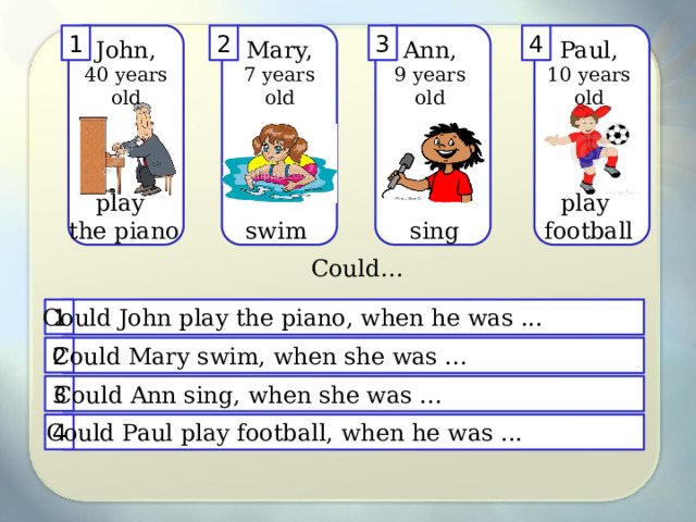 4 3 2 1 Ann, Mary, John, Paul, 40 years old 9 years old 10 years old 7 years old play play the piano football sing swim Could… Could John play the piano, when he was ... 1 2 Could Mary swim, when she was ... 3 Could Ann sing, when she was ... 4 Could Paul play football, when he was ... 