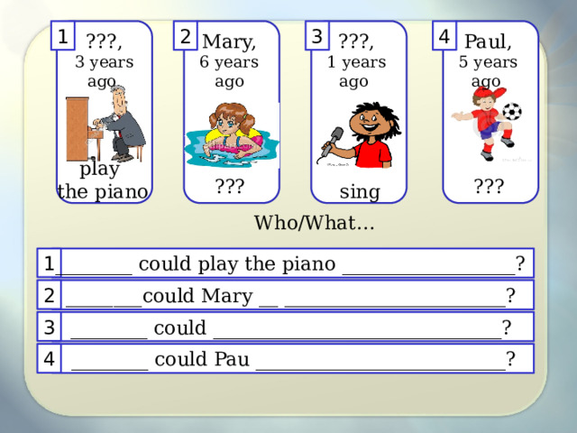 4 3 2 1 ???, Mary, ???, Paul, 3 years ago 1 years ago 5 years ago 6 years ago play the piano ??? ??? sing Who/What… ________ could play the piano __________________? 1 2 ________could Mary __ _______________________? 3 ________ could ______________________________? 4 ________ could Pau __________________________? 