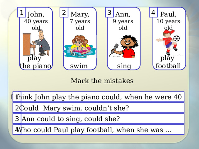 4 3 2 1 Mary, John, Ann, Paul, 7 years old 10 years old 9 years old 40 years old play play the piano football sing swim Mark the mistakes 1 I think John play the piano could, when he were 40 2 Could Mary swim, couldn’t she? Ann could to sing, could she? 3 4 Who could Paul play football, when she was ... 