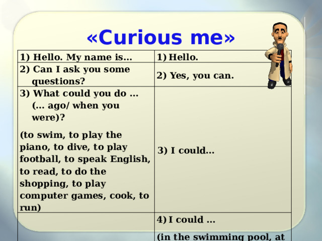 «Curious me» 1) Hello. My name is… Hello. 2) Can I ask you some questions? 2) Yes, you can. 3) What could you do … (… ago/ when you were)? (to swim, to play the piano, to dive, to play football, to speak English, to read, to do the shopping, to play computer games, cook, to run) 3) I could… 4)Where could you… ? I could … 5) I now you could…, … you? (in the swimming pool, at home, at school, in the park, in the city, in the sea. 5) Yes, I …/No, I… 