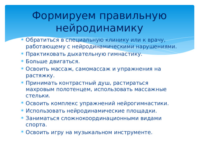Формируем правильную нейродинамику Обратиться в специальную клинику или к врачу, работающему с нейродинамическими нарушениями. Практиковать дыхательную гимнастику. Больше двигаться. Освоить массаж, самомассаж и упражнения на растяжку. Принимать контрастный душ, растираться махровым полотенцем, использовать массажные стельки. Освоить комплекс упражнений нейрогимнастики. Использовать нейродинамические площадки. Заниматься сложнокоординационными видами спорта. Освоить игру на музыкальном инструменте. 