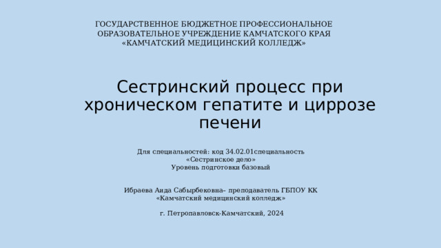 ГОСУДАРСТВЕННОЕ БЮДЖЕТНОЕ ПРОФЕССИОНАЛЬНОЕ  ОБРАЗОВАТЕЛЬНОЕ УЧРЕЖДЕНИЕ  КАМЧАТСКОГО КРАЯ  «КАМЧАТСКИЙ МЕДИЦИНСКИЙ КОЛЛЕДЖ»      Сестринский процесс при хроническом гепатите и циррозе печени Для специальностей: код 34.02.01специальность «Сестринское дело» Уровень подготовки базовый   Ибраева Аида Сабырбековна– преподаватель ГБПОУ КК «Камчатский медицинский колледж»   г. Петропавловск-Камчатский, 2024 