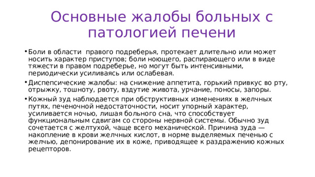 Основные жалобы больных с патологией печени Боли в области правого подреберья, протекает длительно или может носить характер приступов; боли ноющего, распирающего или в виде тяжести в правом подреберье, но могут быть интенсивными, периодически усиливаясь или ослабевая. Диспепсические жалобы: на снижение аппетита, горький привкус во рту, отрыжку, тошноту, рвоту, вздутие живота, урчание, поносы, запоры. Кожный зуд наблюдается при обструктивных изменениях в желчных путях, печеночной недостаточности, носит упорный характер, усиливается ночью, лишая больного сна, что способствует функциональным сдвигам со стороны нервной системы. Обычно зуд сочетается с желтухой, чаще всего механической. Причина зуда — накопление в крови желчных кислот, в норме выделяемых печенью с желчью, депонирование их в коже, приводящее к раздражению кожных рецепторов. 