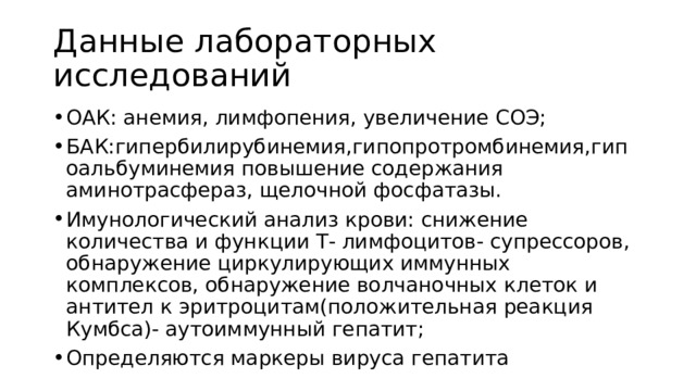 Данные лабораторных исследований ОАК: анемия, лимфопения, увеличение СОЭ; БАК:гипербилирубинемия,гипопротромбинемия,гипоальбуминемия повышение содержания аминотрасфераз, щелочной фосфатазы. Имунологический анализ крови: снижение количества и функции Т- лимфоцитов- супрессоров, обнаружение циркулирующих иммунных комплексов, обнаружение волчаночных клеток и антител к эритроцитам(положительная реакция Кумбса)- аутоиммунный гепатит; Определяются маркеры вируса гепатита 