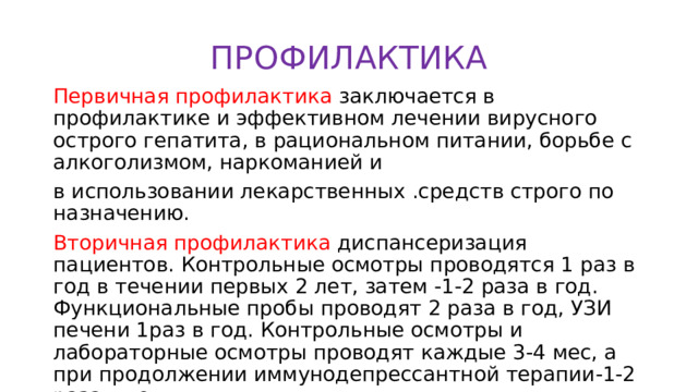 ПРОФИЛАКТИКА Первичная профилактика заключается в профилактике и эффективном лечении вирусного острого гепатита, в рациональном питании, борьбе с алкоголизмом, наркоманией и в использовании лекарственных .средств строго по назначению. Вторичная профилактика диспансеризация пациентов. Контрольные осмотры проводятся 1 раз в год в течении первых 2 лет, затем -1-2 раза в год. Функциональные пробы проводят 2 раза в год, УЗИ печени 1раз в год. Контрольные осмотры и лабораторные осмотры проводят каждые 3-4 мес, а при продолжении иммунодепрессантной терапии-1-2 раза в год. 