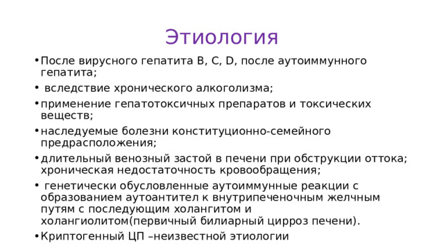 Этиология После вирусного гепатита В, С, D, после аутоиммунного гепатита;  вследствие хронического алкоголизма; применение гепатотоксичных препаратов и токсических веществ; наследуемые болезни конституционно-семейного предрасположения; длительный венозный застой в печени при обструкции оттока; хроническая недостаточность кровообращения;  генетически обусловленные аутоиммунные реакции с образованием аутоантител к внутрипеченочным желчным путям с последующим холангитом и холангиолитом(первичный билиарный цирроз печени). Криптогенный ЦП –неизвестной этиологии 