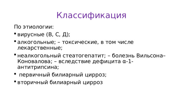 Классификация По этиологии: вирусные (В, С, Д); алкогольные; – токсические, в том числе лекарственные; неалкогольный стеатогепатит; – болезнь Вильсона–Коновалова; – вследствие дефицита α-1-антитрипсина;  первичный билиарный цирроз; вторичный билиарный цирроз 