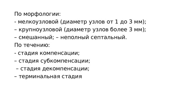 По морфологии: - мелкоузловой (диаметр узлов от 1 до 3 мм); – крупноузловой (диаметр узлов более 3 мм); – смешанный; – неполный септальный. По течению: - стадия компенсации; – стадия субкомпенсации; – стадия декомпенсации; – терминальная стадия 