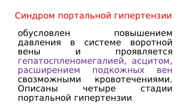 Синдром портальной гипертензии обусловлен повышением давления в системе воротной вены и проявляется гепатоспленомегалией, асцитом, расширением подкожных вен свозможными кровотечениями. Описаны четыре стадии портальной гипертензии . 