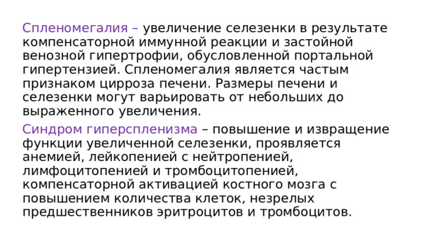 Спленомегалия – увеличение селезенки в результате компенсаторной иммунной реакции и застойной венозной гипертрофии, обусловленной портальной гипертензией. Спленомегалия является частым признаком цирроза печени. Размеры печени и селезенки могут варьировать от небольших до выраженного увеличения. Синдром гиперспленизма – повышение и извращение функции увеличенной селезенки, проявляется анемией, лейкопенией с нейтропенией, лимфоцитопенией и тромбоцитопенией, компенсаторной активацией костного мозга с повышением количества клеток, незрелых предшественников эритроцитов и тромбоцитов. 
