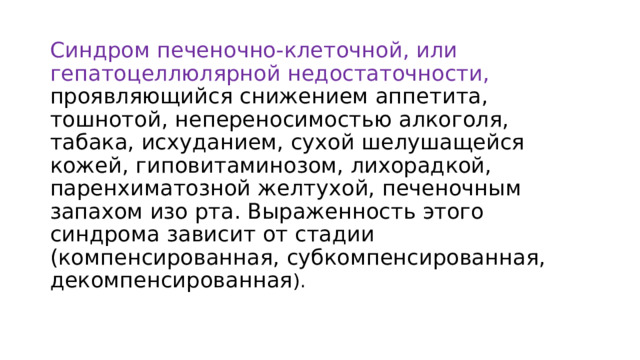 Синдром печеночно-клеточной, или гепатоцеллюлярной недостаточности, проявляющийся снижением аппетита, тошнотой, непереносимостью алкоголя, табака, исхуданием, сухой шелушащейся кожей, гиповитаминозом, лихорадкой, паренхиматозной желтухой, печеночным запахом изо рта. Выраженность этого синдрома зависит от стадии (компенсированная, субкомпенсированная, декомпенсированная ). 22 