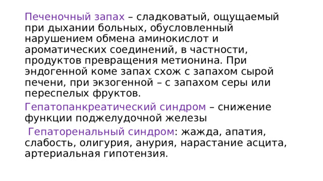Печеночный запах – сладковатый, ощущаемый при дыхании больных, обусловленный нарушением обмена аминокислот и ароматических соединений, в частности, продуктов превращения метионина. При эндогенной коме запах схож с запахом сырой печени, при экзогенной – с запахом серы или переспелых фруктов. Гепатопанкреатический синдром – снижение функции поджелудочной железы  Гепаторенальный синдром : жажда, апатия, слабость, олигурия, анурия, нарастание асцита, артериальная гипотензия. 