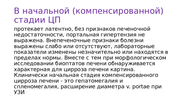 В начальной (компенсированной) стадии ЦП протекает латентно, без признаков печеночной недостаточности, портальная гипертензия не выражена. Внепеченочные признаки болезни выражены слабо или отсутствуют, лабораторные показатели изменены незначительно или находятся в пределах нормы. Вместе с тем при морфологическом исследовании биоптатов печени обнаруживается характерная для цирроза печени картина. Клинически начальная стадия компенсированного цирроза печени - это гепатомегалия и спленомегалия, расширение диаметра v. portae при УЗИ 