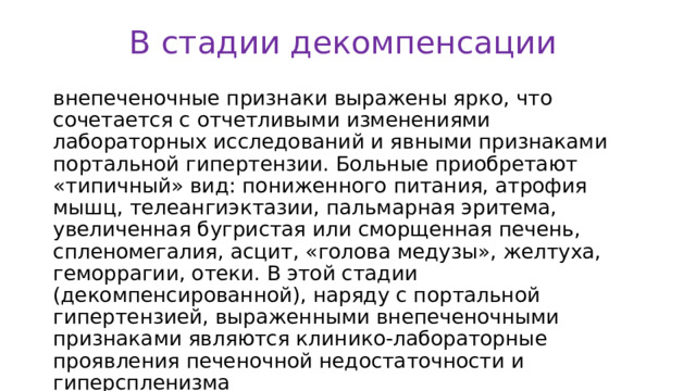 В стадии декомпенсации внепеченочные признаки выражены ярко, что сочетается с отчетливыми изменениями лабораторных исследований и явными признаками портальной гипертензии. Больные приобретают «типичный» вид: пониженного питания, атрофия мышц, телеангиэктазии, пальмарная эритема, увеличенная бугристая или сморщенная печень, спленомегалия, асцит, «голова медузы», желтуха, геморрагии, отеки. В этой стадии (декомпенсированной), наряду с портальной гипертензией, выраженными внепеченочными признаками являются клинико-лабораторные проявления печеночной недостаточности и гиперспленизма 