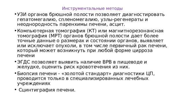 Инструментальные методы УЗИ органов брюшной полости позволяет диагностировать гепатомегалию, спленомегалию, узлы-регенераты и неоднородность паренхимы печени, асцит. Компьютерная томография (КТ) или магнитнорезонансная томография (МРТ) органов брюшной полости дает более точные данные о размерах и состоянии органов, выявляет или исключает опухоли, в том числе первичный рак печени, который может возникнуть при любой форме цирроза печени ЭГДС позволяет выявить наличие ВРВ в пищеводе и желудке, оценить риск кровотечения из них. Биопсия печени - «золотой стандарт» диагностики ЦП, проводится только в специализированных лечебных учреждениях  Сцинтиграфия печени. 